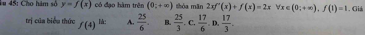 âu 45: Cho hàm số y=f(x) có đạo hàm trên (0;+∈fty ) thỏa mãn 2xf'(x)+f(x)=2x forall x∈ (0;+∈fty ), f(1)=1. Giá
trị của biểu thức f(4)^la: A.  25/6 . B.  25/3 . C.  17/6 . D.  17/3 .