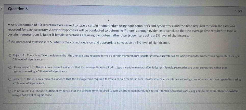 A random sample of 10 secretaries was asked to type a certain memorandum using both computers and typewriters, and the time required to finish the task was
recorded for each secretary. A test of hypothesis will be conducted to determine if there is enough evidence to conclude that the average time required to type a
certain memorandum is faster if female secretaries are using computers rather than typewriters using a 5% level of significance.
If the computed statistic is 1.5, what is the correct decision and appropriate conclusion at 5% level of signifcance.
Reject Ho. There is suffcient evidence that the average time required to type a certain memorandum is faster if female secretaries are using computers rather than typewriters using a
5% level of signifcance.
Do not reject Ho. There is no sufficient evidence that the average time required to type a certain memorandum is faster if female secretaries are using computers rather than
typewriters using a 5% level of significance.
Reject Ho. There is no sufficient evidence that the average time required to type a certain memorandum is faster if female secretaries are using computers rather than typewriters using
a 5% level of significance.
Do not reject Ho. There is sufficient evidence that the average time required to type a certain memorandum is faster if female secretaries are using computers rather than typewriters
using a 5% level of significance.