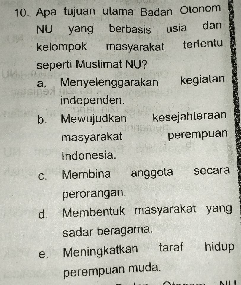 Apa tujuan utama Badan Otonom
NU yang berbasis usia dan
kelompok masyarakat tertentu
seperti Muslimat NU?
a. Menyelenggarakan kegiatan
independen.
b. Mewujudkan kesejahteraan
masyarakat perempuan
Indonesia.
c. Membina anggota secara
perorangan.
d. Membentuk masyarakat yang
sadar beragama.
e. Meningkatkan taraf hidup
perempuan muda.