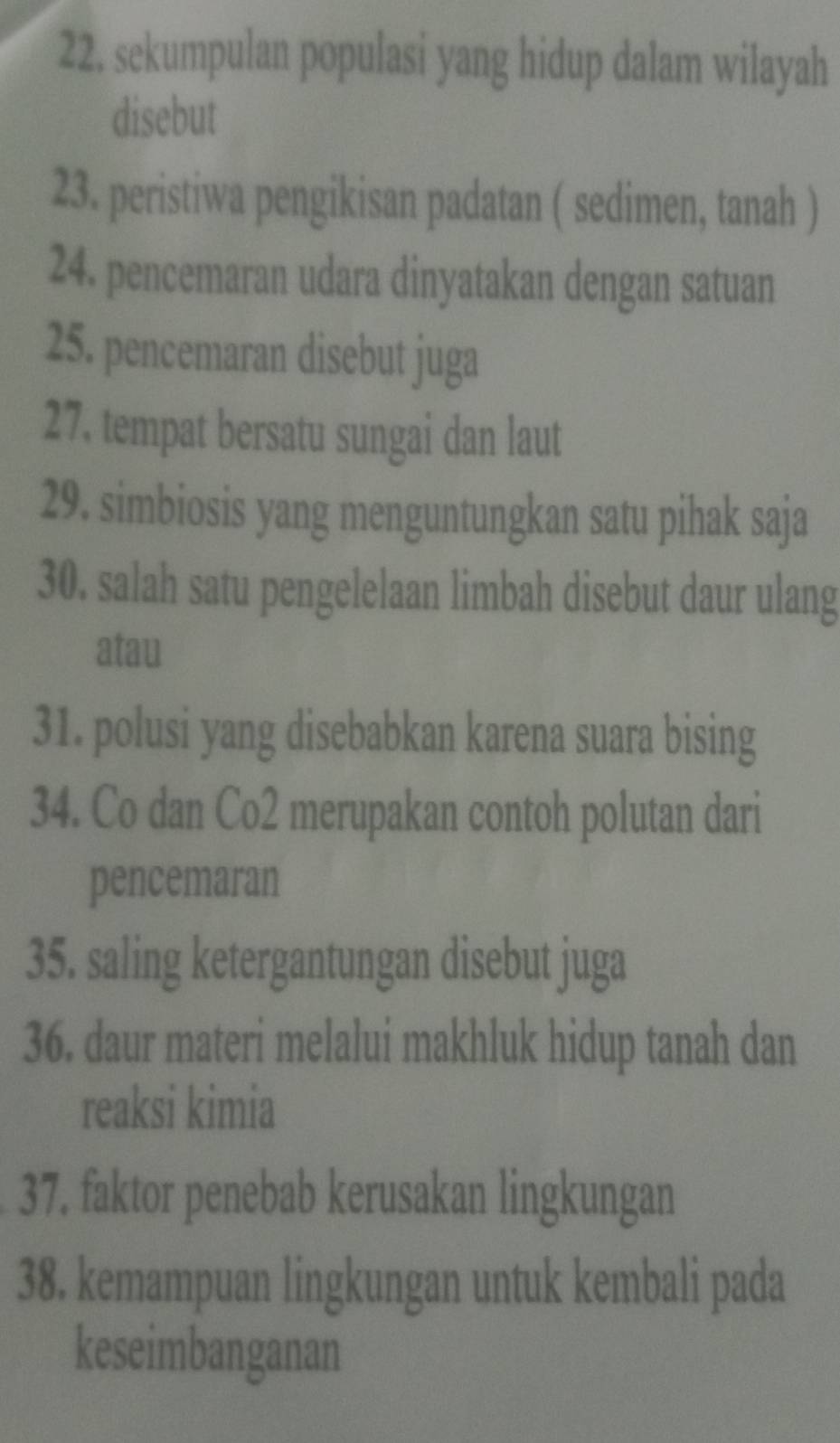 sekumpulan populasi yang hidup dalam wilayah 
disebut 
23. peristiwa pengikisan padatan ( sedimen, tanah ) 
24. pencemaran udara dinyatakan dengan satuan 
25. pencemaran disebut juga 
27. tempat bersatu sungai dan laut 
29. simbiosis yang menguntungkan satu pihak saja 
30. salah satu pengelelaan limbah disebut daur ulang 
atau 
31. polusi yang disebabkan karena suara bising 
34. Co dan Co2 merupakan contoh polutan dari 
pencemaran 
35. saling ketergantungan disebut juga 
36. daur materi melalui makhluk hidup tanah dan 
reaksi kimia 
37. faktor penebab kerusakan lingkungan 
38. kemampuan lingkungan untuk kembali pada 
keseimbanganan