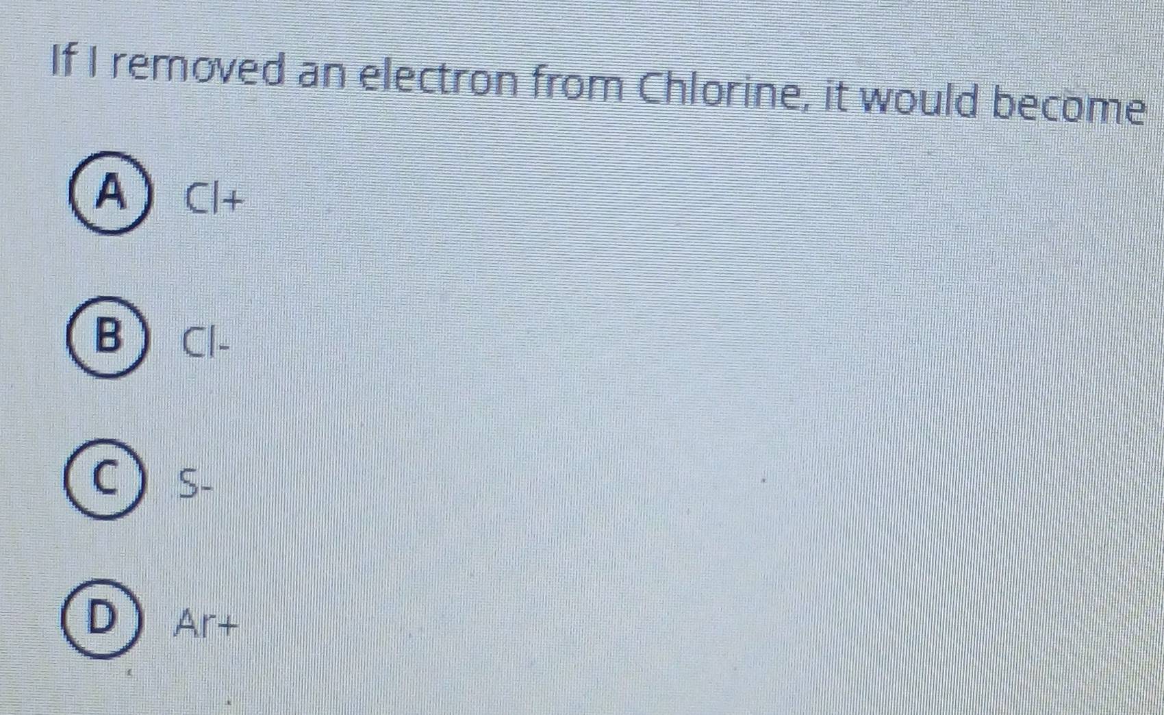 If I removed an electron from Chlorine, it would become
A Cl+
B) Cl-
C)
DAr+