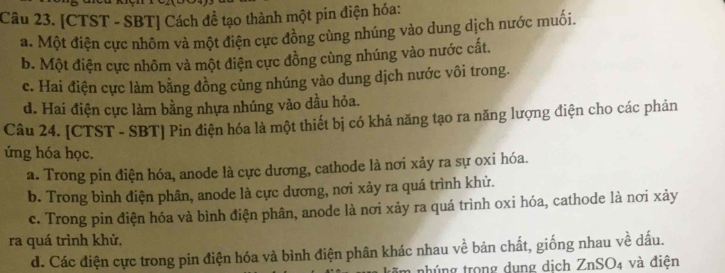 [CTST - SBT] Cách đề tạo thành một pin điện hóa:
a. Một điện cực nhôm và một điện cực đồng cùng nhúng vào dung dịch nước muối.
b. Một điện cực nhôm và một điện cực đồng cùng nhúng vào nước cất.
c. Hai điện cực làm bằng đồng củng nhúng vào dung dịch nước vôi trong.
d. Hai điện cực làm bằng nhựa nhúng vào dầu hỏa.
Câu 24. [CTST - SBT] Pin điện hóa là một thiết bị có khả năng tạo ra năng lượng điện cho các phản
úng hóa học.
a. Trong pin điện hóa, anode là cực dương, cathode là nơi xảy ra sự oxi hóa.
b. Trong bình điện phân, anode là cực dương, nơi xảy ra quá trình khử.
c. Trong pin điện hóa và bình điện phân, anode là nơi xảy ra quá trình oxi hóa, cathode là nơi xảy
ra quá trình khử.
d. Các điện cực trong pin điện hóa và bình điện phân khác nhau về bản chất, giống nhau về dấu.
im nhúng trong dung dịch ZnSO4 và điện