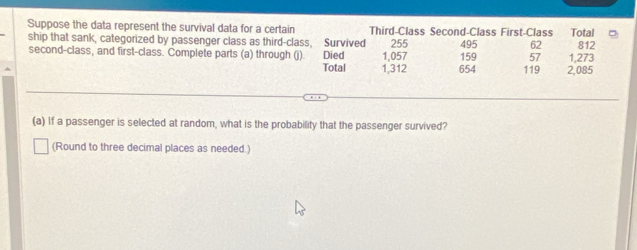 Suppose the data represent the survival data for a certain Third-Class Second-Class First-Class Total 
ship that sank, categorized by passenger class as third-class, Survived 
second-class, and first-class. Complete parts (a) through (j). Died 1,057 255 159 495 62 1,273 812
57
Total 1,312 654 119 2,085
(a) If a passenger is selected at random, what is the probability that the passenger survived? 
(Round to three decimal places as needed.)