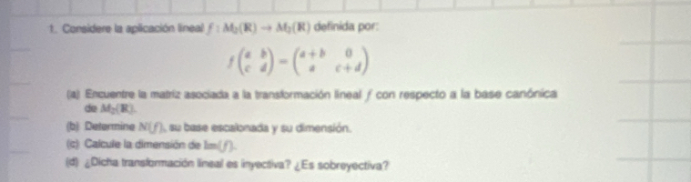 Considere la aplicación lineal f:M_2(R)to M_2(R) definida por:
fbeginpmatrix a&b c&dendpmatrix =beginpmatrix a+b&0 a&c+dendpmatrix
(a) Encuentre la matriz asociada a la transformación lineal ƒ con respecto a la base canónica 
de M_2(R). 
(b) Determine N(f) , su base escalonada y su dimensión. 
(c) Calcule la dimensión de lm (1). 
(d) ¿Dicha transformación lineal es inyectiva? ¿Es sobreyectiva?