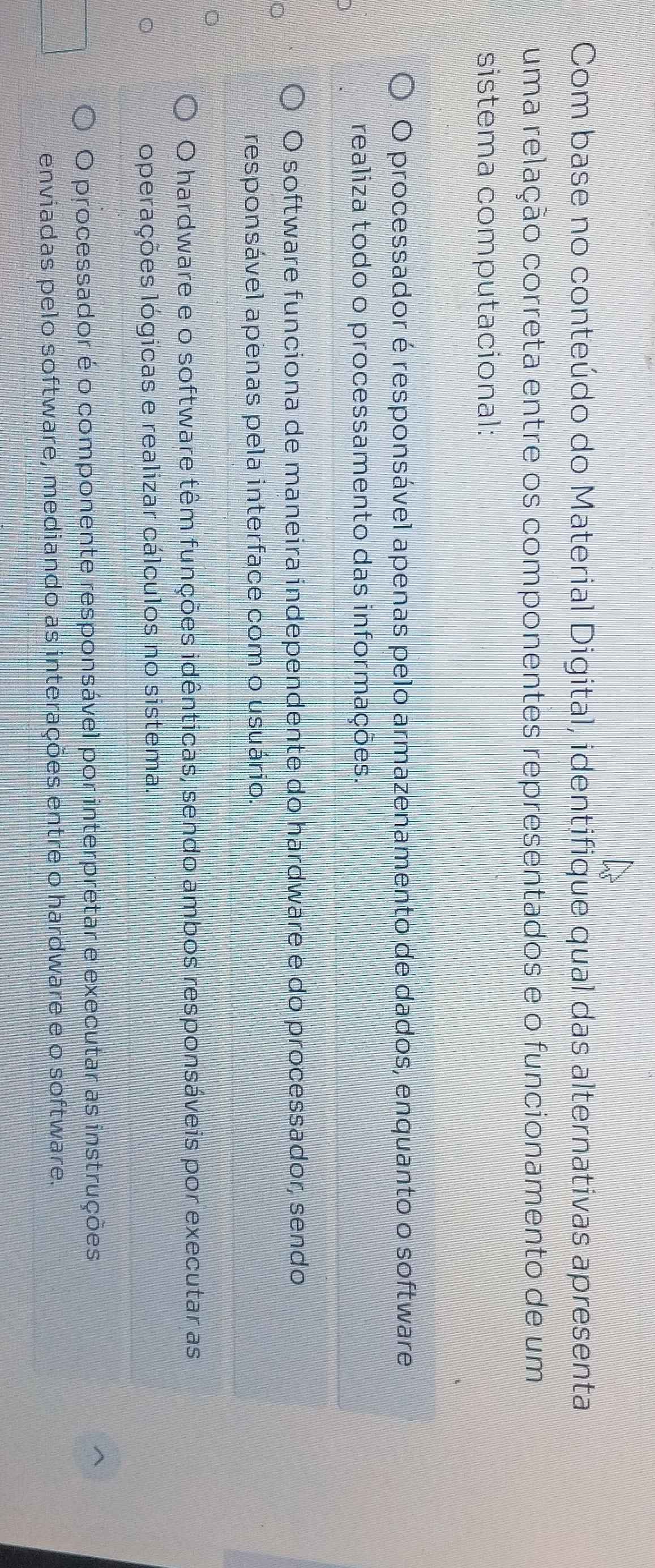 Com base no conteúdo do Material Digital, identifique qual das alternativas apresenta
uma relação correta entre os componentes representados e o funcionamento de um
sistema computacional:
O processador é responsável apenas pelo armazenamento de dados, enquanto o software
realiza todo o processamento das informações.
O software funciona de maneira independente do hardware e do processador, sendo
responsável apenas pela interface com o usuário.
O hardware e o software têm funções idênticas, sendo ambos responsáveis por executar as
operações lógicas e realizar cálculos no sistema.
O processador é o componente responsável por interpretar e executar as instruções
enviadas pelo software, mediando as interações entre o hardware e o software.