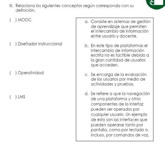 Relaciona los siguientes conceptos según corresponda con su
definición.
( ) MOOC a. Consiste en sistemas de gestión
de aprendizaje que permiten
el intercambio de información
entre usuario y docente.
 ) Diseñador instruccional b. En este tipo de plataformas el
intercambio de información
escrita no es factible debido a
la gran cantidad de usuarios
que acceden.
 ) Operatividad c. Se encarga de la evaluación
de los usuarios por medio de
actividades y pruebas.
d. Se refiere a que la navegación
  LMS de una plataforma y otros
componentes de la interfaz
pueden ser operados por
cualquier usuario. Un ejemplo
de esto son las interfaces que
pueden operarse tanto por
pantalla, como por teclado o,
incluso, por comandos de voz.