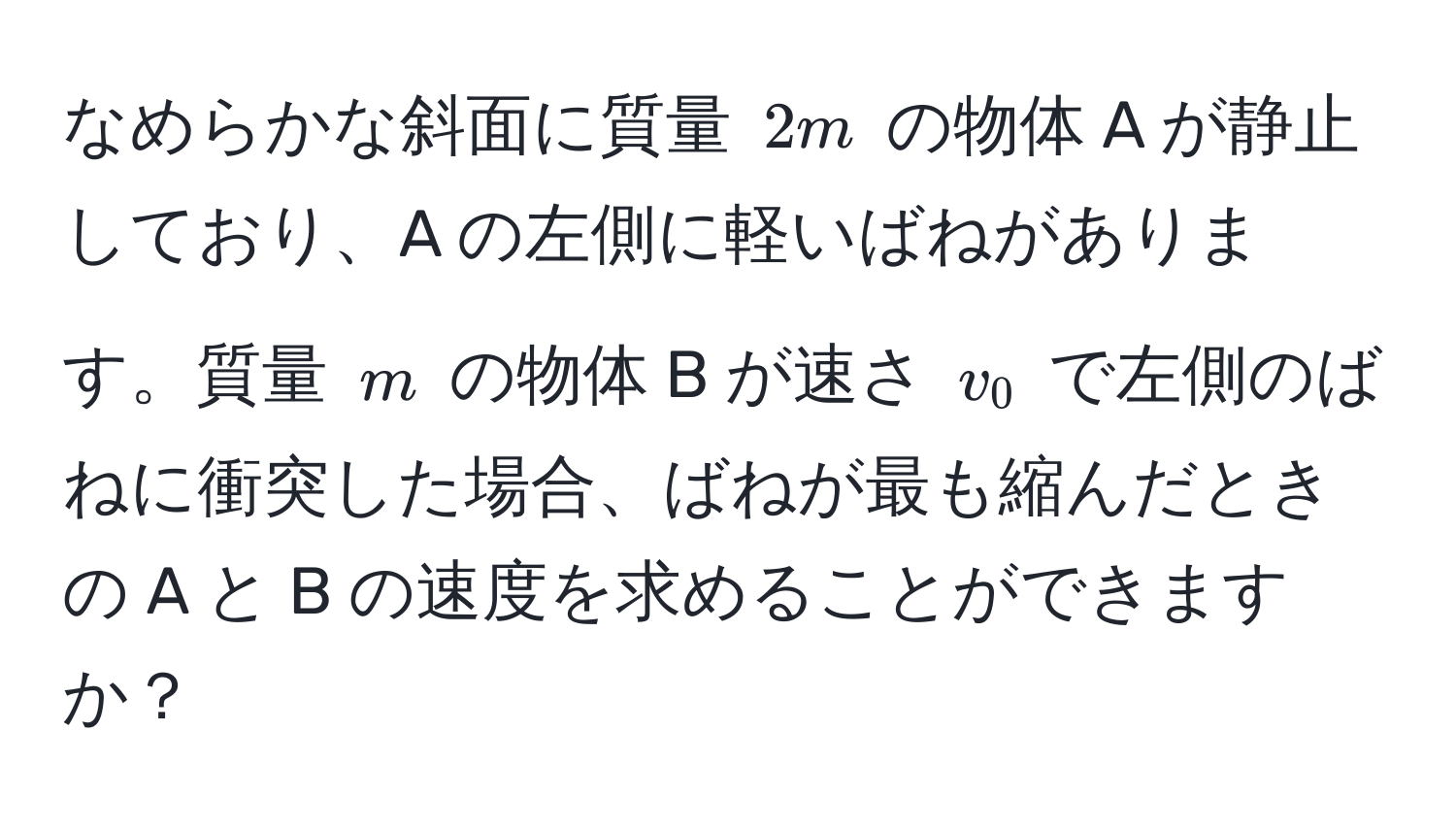 なめらかな斜面に質量 $2m$ の物体 A が静止しており、A の左側に軽いばねがあります。質量 $m$ の物体 B が速さ $v_0$ で左側のばねに衝突した場合、ばねが最も縮んだときの A と B の速度を求めることができますか？