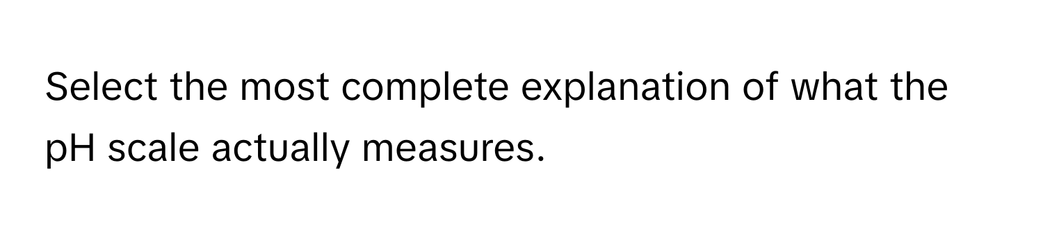 Select the most complete explanation of what the pH scale actually measures.