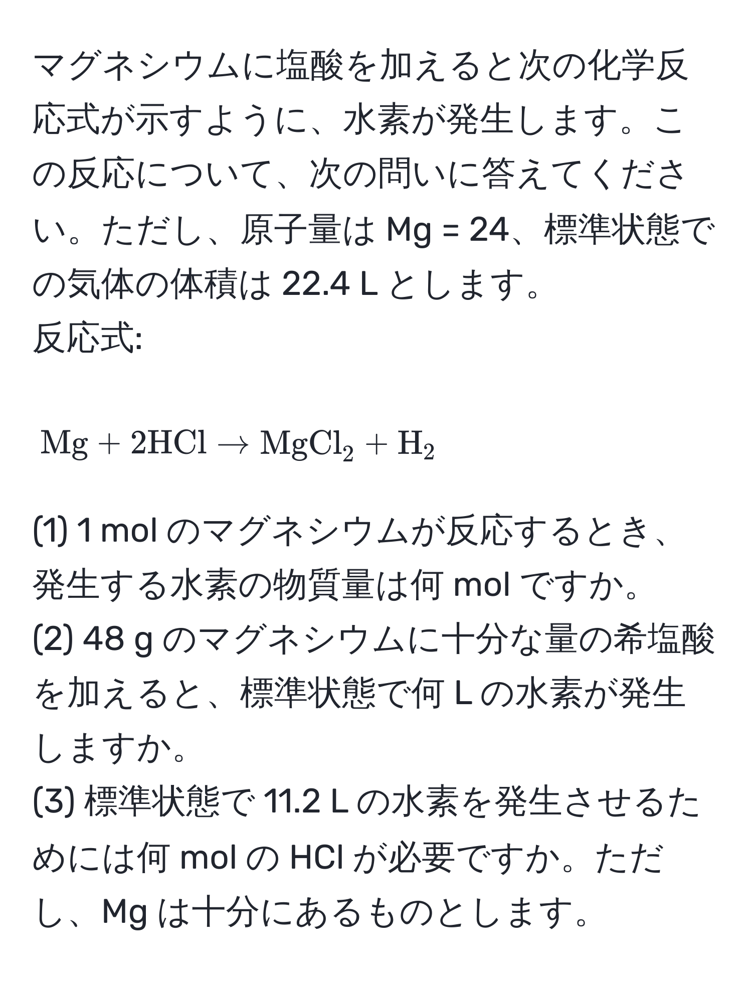 マグネシウムに塩酸を加えると次の化学反応式が示すように、水素が発生します。この反応について、次の問いに答えてください。ただし、原子量は Mg = 24、標準状態での気体の体積は 22.4 L とします。  
反応式:   
$$Mg + 2HCl arrow MgCl_2 + H_2$$  
(1) 1 mol のマグネシウムが反応するとき、発生する水素の物質量は何 mol ですか。  
(2) 48 g のマグネシウムに十分な量の希塩酸を加えると、標準状態で何 L の水素が発生しますか。  
(3) 標準状態で 11.2 L の水素を発生させるためには何 mol の HCl が必要ですか。ただし、Mg は十分にあるものとします。