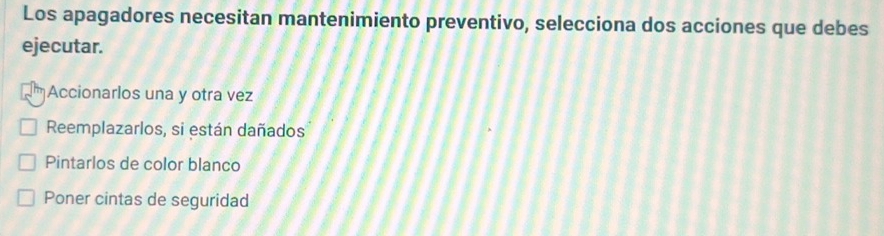 Los apagadores necesitan mantenimiento preventivo, selecciona dos acciones que debes
ejecutar.
Accionarlos una y otra vez
Reemplazarlos, si están dañados
Pintarlos de color blanco
Poner cintas de seguridad