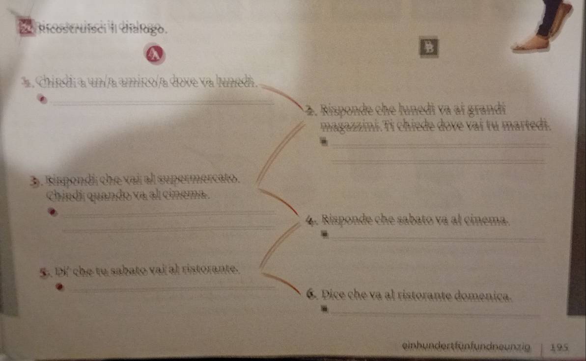 Ricostruisci II dialugo. 
a 
. Chiedi a un a amico a dove va lunedi. 
_ 
2. Risponde che lunedi va aí grandi 
magazzini.Ti chiede dove vai tu martedi. 
_ 
_ 
3. Kispondi che vai al supermercato. 
Chindi quando va al cinema. 
_ 
_ 
4. Risponde che sabato va al cinema. 
_ 
5. Di' che tu sabato vai al ristorante. 
_ 
6. Dice che va al ristorante domenica. 
_ 
einhundertfünfundneunzig 195