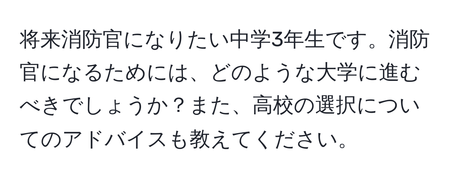 将来消防官になりたい中学3年生です。消防官になるためには、どのような大学に進むべきでしょうか？また、高校の選択についてのアドバイスも教えてください。