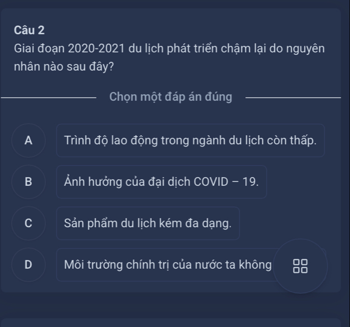 Giai đoạn 2020-2021 du lịch phát triển chậm lại do nguyên
nhân nào sau đây?
Chọn một đáp án đúng
A Trình độ lao động trong ngành du lịch còn thấp.
B Ảnh hưởng của đại dịch COVID - 19.
C Sản phẩm du lịch kém đa dạng.
D Môi trường chính trị của nước ta không