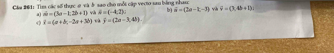 Tìm các số thực a và b sao cho mỗi cặp vectơ sau bằng nhau: 
a) vector m=(3a-1;2b+1) và vector n=(-4;2) b) vector u=(2a-1;-3) và vector v=(3;4b+1); 
c) vector x=(a+b;-2a+3b) và vector y=(2a-3;4b).