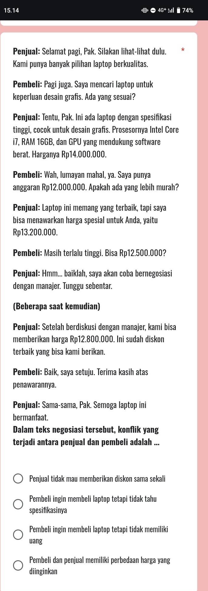 15.14
74%
Penjual: Selamat pagi, Pak. Silakan lihat-lihat dulu.
Kami punya banyak pilihan laptop berkualitas.
Pembeli: Pagi juga. Saya mencari laptop untuk
keperluan desain grafis. Ada yang sesuai?
Penjual: Tentu, Pak. Ini ada laptop dengan spesifikasi
tinggi, cocok untuk desain grafis. Prosesornya Intel Core
i7, RAM 16GB, dan GPU yang mendukung software
berat. Harganya Rp14.000.000.
Pembeli: Wah, lumayan mahal, ya. Saya punya
anggaran Rp12.000.000. Apakah ada yang lebih murah?
Penjual: Laptop ini memang yang terbaik, tapi saya
bisa menawarkan harga spesial untuk Anda, yaitu
Rp13.200.000.
Pembeli: Masih terlalu tinggi. Bisa Rp12.500.000?
Penjual: Hmm... baiklah, saya akan coba bernegosiasi
dengan manajer. Tunggu sebentar.
(Beberapa saat kemudian)
Penjual: Setelah berdiskusi dengan manajer, kami bisa
memberikan harga Rp12.800.000. Ini sudah diskon
terbaik yang bisa kami berikan.
Pembeli: Baik, saya setuju. Terima kasih atas
penawarannya.
Penjual: Sama-sama, Pak. Semoga laptop ini
bermanfaat.
Dalam teks negosiasi tersebut, konflik yang
terjadi antara penjual dan pembeli adalah ...
Penjual tidak mau memberikan diskon sama sekali
Pembeli ingin membeli laptop tetapi tidak tahu
spesifikasinya
Pembeli ingin membeli laptop tetapi tidak memiliki
uang
Pembeli dan penjual memiliki perbedaan harga yang
diinginkan