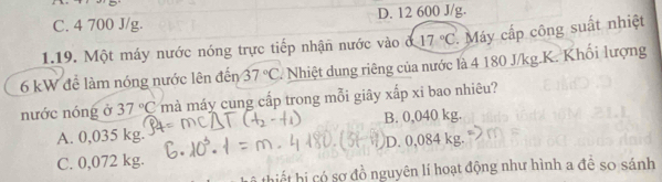 C. 4 700 J/g. D. 12 600 J/g.
1.19. Một máy nước nóng trực tiếp nhận nước vào d 17°C. Máy cấp công suất nhiệt
6 kW để làm nóng nước lên đến 37°C T Nhiệt dung riêng của nước là 4 180 J/kg.K. Khối lượng
nước nóng ở 37°C mà máy cung cấp trong mỗi giây xắp xỉ bao nhiêu?
A. 0,035 kg. B. 0,040 kg.
C. 0,072 kg. D. 0,084 kg.
s hị có sợ đồ nguyên lí hoạt động như hình a đề so sánh