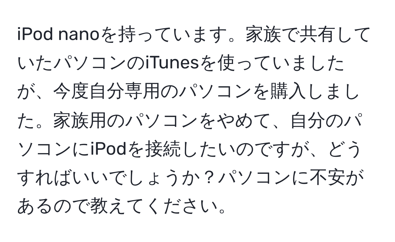 iPod nanoを持っています。家族で共有していたパソコンのiTunesを使っていましたが、今度自分専用のパソコンを購入しました。家族用のパソコンをやめて、自分のパソコンにiPodを接続したいのですが、どうすればいいでしょうか？パソコンに不安があるので教えてください。