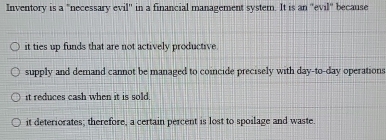 Inventory is a "necessary evil'' in a financial management system. It is an ''evil'' because
it ties up funds that are not actively productive.
supply and demand cannot be managed to coincide precisely with day-to-day operations
it reduces cash when it is sold,
it deteriorates; therefore, a certain percent is lost to spoilage and waste.