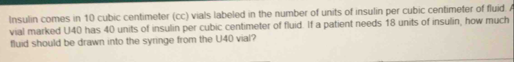 Insulin comes in 10 cubic centimeter (cc) vials labeled in the number of units of insulin per cubic centimeter of fluid. A 
vial marked U40 has 40 units of insulin per cubic centimeter of fluid. If a patient needs 18 units of insulin, how much 
fluid should be drawn into the syringe from the U40 vial?