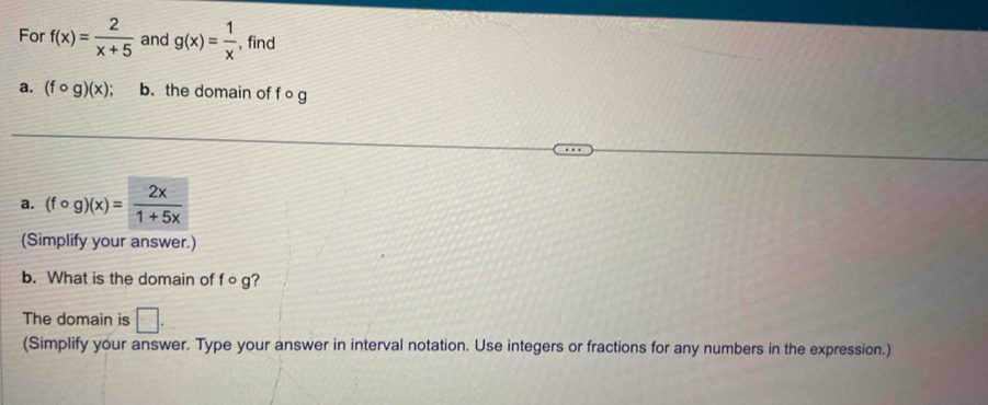 For f(x)= 2/x+5  and g(x)= 1/x  , find 
a. (fcirc g)(x); b. the domain of f o g
a. (fcirc g)(x)= 2x/1+5x 
(Simplify your answer.) 
b. What is the domain of f o g? 
The domain is □ . 
(Simplify your answer. Type your answer in interval notation. Use integers or fractions for any numbers in the expression.)