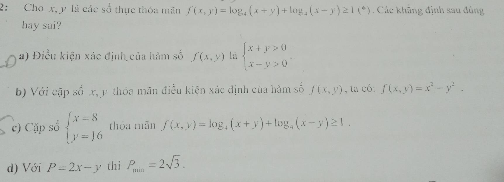 2: Cho x, y là các số thực thỏa mãn f(x,y)=log _4(x+y)+log _4(x-y)≥ 1(^*) Các khẳng định sau đúng
hay sai?
a) Điều kiện xác định của hàm số f(x,y) là beginarrayl x+y>0 x-y>0endarray..
b) Với cặp số x, y thỏa mãn điều kiện xác định của hàm số f(x,y) , ta có: f(x,y)=x^2-y^2.
c) Cặp số beginarrayl x=8 y=16endarray. thỏa mãn f(x,y)=log _4(x+y)+log _4(x-y)≥ 1.
d) Với P=2x-y thì P_min=2sqrt(3).