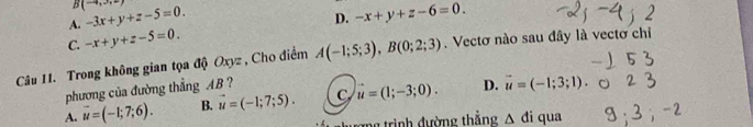 B (-4,3,2)
A. -3x+y+z-5=0.
D.
C. -x+y+z-5=0. -x+y+z-6=0. 
Câu 11. Trong không gian tọa độ Oxyz , Cho điểm A(-1;5;3), B(0;2;3). Vectơ nào sau đây là vectơ chỉi
phương của đường thẳng AB ?
A. vector u=(-1;7;6). B. vector u=(-1;7;5). C u=(1;-3;0). D. vector u=(-1;3;1). 
g r inh đ ường thắng △ di qua