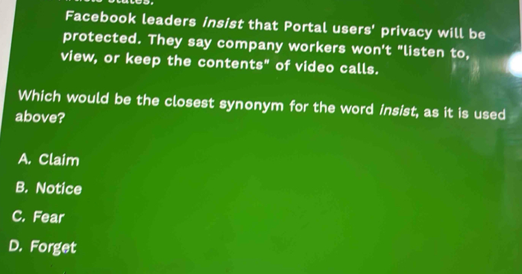 Facebook leaders insist that Portal users' privacy will be
protected. They say company workers won't "listen to,
view, or keep the contents" of video calls.
Which would be the closest synonym for the word insist, as it is used
above?
A. Claim
B. Notice
C. Fear
D. Forget