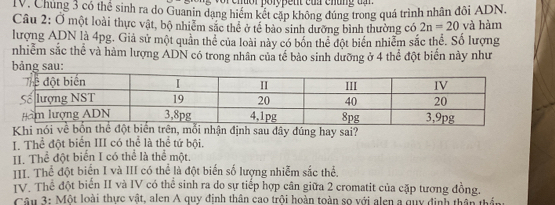 porype nt cuz cnung u 
IV. Chúng 3 có thể sinh ra do Guanin dạng hiểm kết cập không đúng trong quá trình nhân đôi ADN.
Câu 2: Ở một loài thực vật, bộ nhiêm sắc thể ở tế bảo sinh dưỡng bình thường có 2n=20 và hàm
lượng ADN là 4pg. Giả sử một quân thể của loài này có bốn thể đột biển nhiễm sắc thể. Số lượng
nhiễm sắc thể và hàm lượng ADN có trong nhân của tế bảo sinh dưỡng ở 4 thể đột biển này như
bảng sau
Khi nói về bốn thể đột biển trên, mỗi nhận định sau dây đúng hay sai?
I. Thể đột biển III có thể là thể tứ bội.
II. Thể đột biển I có thể là thể một.
III. Thể đột biển I và III có thể là đột biến số lượng nhiễm sắc thể.
IV. Thể đột biển II và IV có thể sinh ra do sự tiếp hợp cân giữa 2 cromatit của cặp tương đồng.
Câu 3: Một loài thực vật, alen A quy định thân cao trội hoàn toàn sọ với alen a quy định thân thần