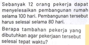 Sebanyak 12 orang pekerja dapat 
menyelesaikan pembangunan rumah 
selama 100 hari. Pembangunan tersebut 
harus selesai selama 80 hari. 
Berapa tambahan pekerja yang 
dibutuhkan agar pekerjaan tersebut 
selesai tepat waktu?