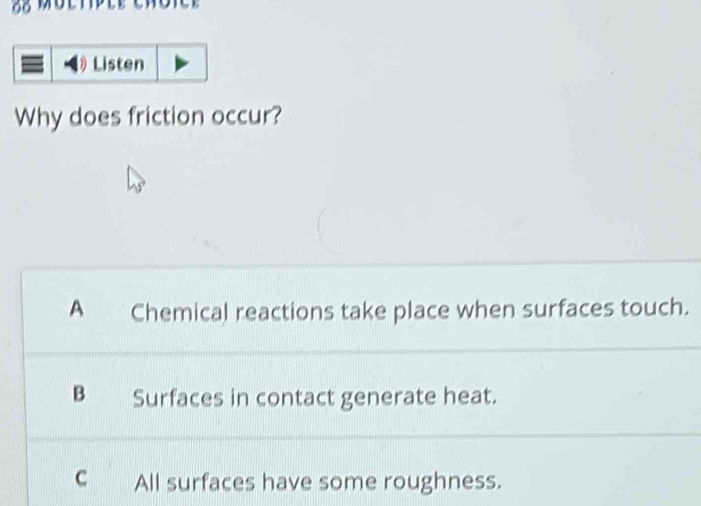 Listen
Why does friction occur?
A Chemical reactions take place when surfaces touch.
B Surfaces in contact generate heat.
c All surfaces have some roughness.