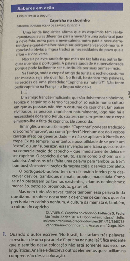 Saberes em ação
Leia o texto a seguir:
Capricha no chorinho
GREGORIO DUVIVIER. FOLHA DE S. PAULO, 22/12/2014
Uma lenda linguística afirma que os esquimós têm sei-lá-
-quantas palavras diferentes para a neve: têm uma palavra só para
a neve-fofa, outra para a neve-caindo, outra para a neve-derre-
tendo-na-qual-é-melhor-não-pisar-porque-talvez-você-morra. A
conclusão óbvia: a língua traduz as necessidades do povo que a
criou - e vice-versa.
Não é a palavra saudade que mais me faz falta nas outras lín-
quas que não o português. A palavra saudade é supervalorizada
porque pode facilmente ser substituída por suas primas-irmãs.
Na França, onde o crepe é artigo de turista, o recheio costuma
ser escasso, seja ele qual for. No Brasil, bastariam três palavras,
acrescidas de uma piscadela: "Capricha na nutella?", Não tente
pedir capricho na França - a língua não deixa.
[...]
Um amigo francês-implicante, que são dois termos sinônimos,
teoriza o seguinte: o termo "capricho" só existe numa cultura
em que as pessoas não têm o costume de caprichar. Em países
civilizados, as pessoas capricham naturalmente, logo não há a
necessidade do termo. Refuto sua tese com um gesto: abro o crepe
e mostro-lhe a falta de capricho. Ele concorda.
Em inglês, a mesma falta grita. "Caprichar” pode ser traduzido
ora como “improve”, ora como “perfect”. Nenhum dos dois verbos
carrega afeto ou generosidade - e não se aplicam à Nutella no
crepe. Existe sempre, no entanto, a possibilidade de se pedir um
"extra”, ou um “supersize”, essa invenção americana que consiste
na comercialização do capricho - que imediatamente deixa de
ser capricho. O capricho é gratuito, assim como o chorinho e a
saideira. Ambos os três (falta uma palavra para “ambos os três”:
trambos) são materializações da mesma coisa: o serviço com afeto.
O português-brasileiro tem um dicionário inteiro para des-
crever desvios: trambique, mamata, propina, maracutaia. Como
se não bastassem os termos existentes, criamos neologismos:
mensalão, petrolão, propinoduto, gato-net.
Mas nem tudo são trevas: temos também essa palavra linda
que diz muito sobre a nossa mania de encher de carinho o que não
precisaria ter carinho nenhum. A cultura da mamata é, também,
a cultura do capricho.
DUVIVIER, G. Capricha no chorinho. Folha de S. Paulo,
São Paulo, 22 dez. 2014. Disponível em: https://m.folha.
uol.com.br/colunas/gregorioduvivier/2014/12/1565738~
capricha-no-chorinho.shtml. Acesso em: 12 ago. 2024.
1. Quando o autor escreve “No Brasil, bastariam três palavras,
acrescidas de uma piscadela: ‘Capricha na nutella?''', fica evidente
que o sentido dessa colocação não está somente nas escolhas
linguísticas. Analise e descreva outros elementos que auxiliam na
compreensão dessa colocação.