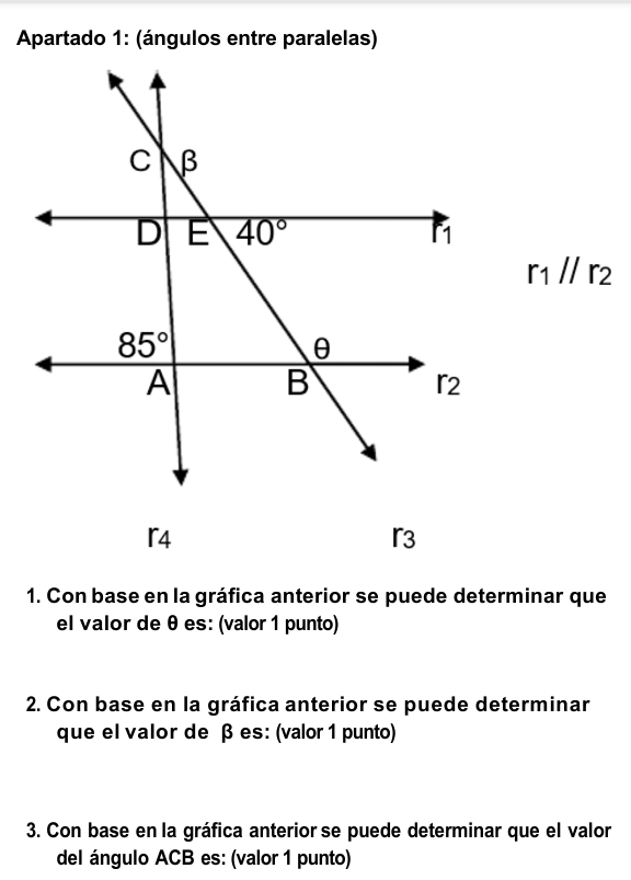 Apartado 1: (ángulos entre paralelas)
r_1//r_2
「4
r3
1. Con base en la gráfica anterior se puede determinar que
el valor de θ es: (valor 1 punto)
2. Con base en la gráfica anterior se puede determinar
que el valor de β es: (valor 1 punto)
3. Con base en la gráfica anterior se puede determinar que el valor
del ángulo ACB es: (valor 1 punto)