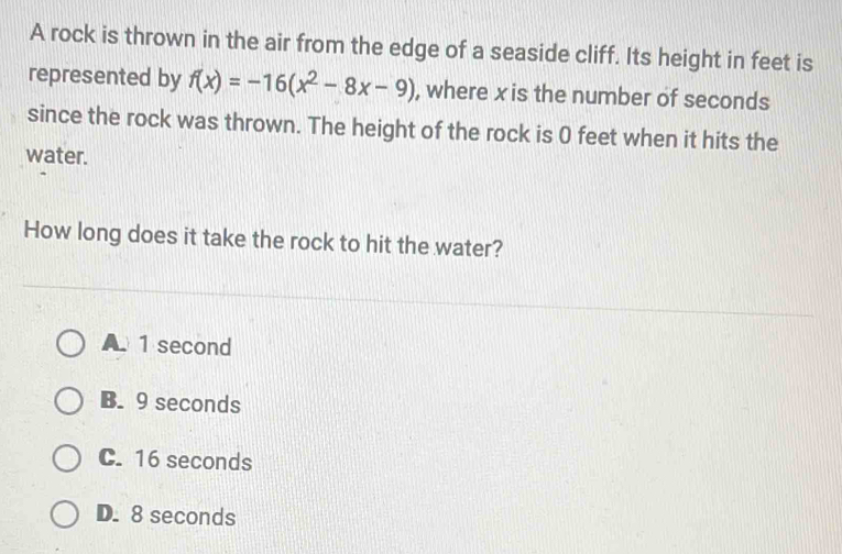 A rock is thrown in the air from the edge of a seaside cliff. Its height in feet is
represented by f(x)=-16(x^2-8x-9) , where x is the number of seconds
since the rock was thrown. The height of the rock is 0 feet when it hits the
water.
How long does it take the rock to hit the water?
A. 1 second
B. 9 seconds
C. 16 seconds
D. 8 seconds