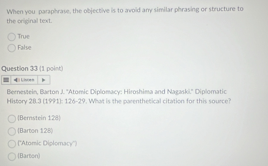 When you paraphrase, the objective is to avoid any similar phrasing or structure to
the original text.
True
False
Question 33 (1 point)
Listen
Bernestein, Barton J. ''Atomic Diplomacy: Hiroshima and Nagaski.'' Diplomatic
History 28.3 (1991): 126 -29. What is the parenthetical citation for this source?
(Bernstein 128)
(Barton 128)
(''Atomic Diplomacy'')
(Barton)