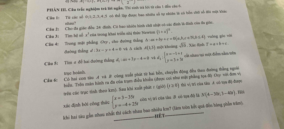 Nếu A(-1;1),B(2;3) (2')
PHÀN III. Câu trắc nghiệm trã lời ngắn. Thí sinh trả lời từ câu 1 đến câu 6.
Câu 1: Từ các số 0;1;2;3;4;5 có thể lập được bao nhiêu số tự nhiên lẻ có bốn chữ số đôi một khác
nhau?
Câu 2: Cho đa giác đều 24 đỉnh. Có bao nhiêu hình chữ nhật có các đỉnh là đinh của đa giác.
Câu 3: Tìm hệ số x^5 của trong khai triển nhị thức Newton (1+x)^12.
Câu 4: Trong mặt phẳng Oxy, cho đường thẳng △ :ax+by+c=0(a,b,c∈ N;b≤ 4) vuông góc với
đường thẳng d:3x-y+4=0 và △ cách A(1;3) một khoảng sqrt(10). Xác định T=a+b+c.
Câu 5: Tìm a đề hai đường thẳng d_1:ax+3y-4=0 và d_2:beginarrayl x=-1+t y=3+3tendarray. cắt nhau tại một điểm nằm trên
trục hoành.
Câu 6: Có hai con tàu A và B cùng xuất phát từ hai bến, chuyền động đều theo đường thẳng ngoài
biền. Trên màn hình ra đa của trạm điều khiền (được coi như mặt phẳng tọa độ Oxy với đơn vị
trên các trục tính theo km). Sau khi xuất phát t (giờ) (t≥ 0) thì vị trí của tàu A có tọa độ được
xác định bởi công thức beginarrayl x=3-35t y=-4+25tendarray. còn vị trí của tàu B có tọa độ là N(4-30t;3-40t). Hỏi.
khi hai tàu gần nhau nhất thì cách nhau bao nhiêu km? (làm tròn kết quả đến hàng phần trăm).
hét