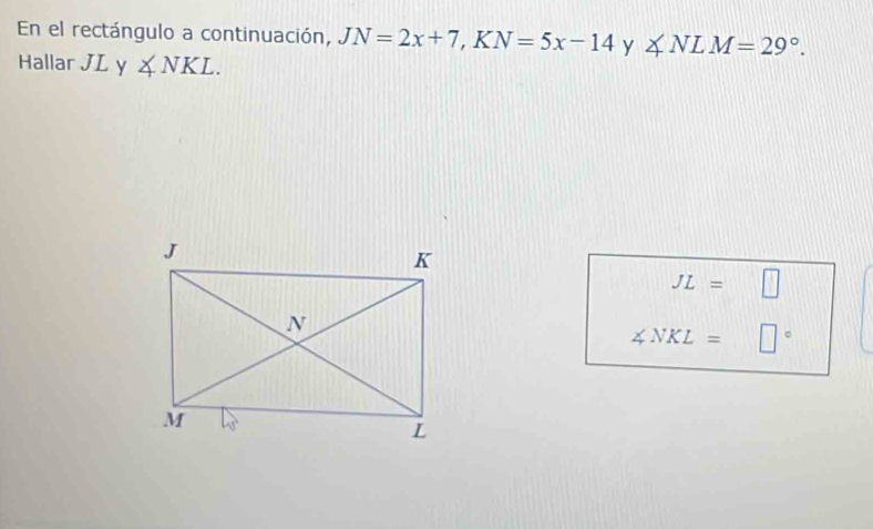 En el rectángulo a continuación, JN=2x+7 ,1 bigcirc N=5x-14 y ∠ NLM=29°. 
Hallar JL y ∠ NKL.
JL=□
∠ NKL= □°