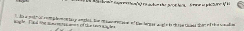 neps. tule on algebraic expression(s) to solve the problem. Draw a picture if it 
1. In a pair of complementary angles, the measurement of the larger angle is three times that of the smaller 
angle. Find the measurements of the two angles.