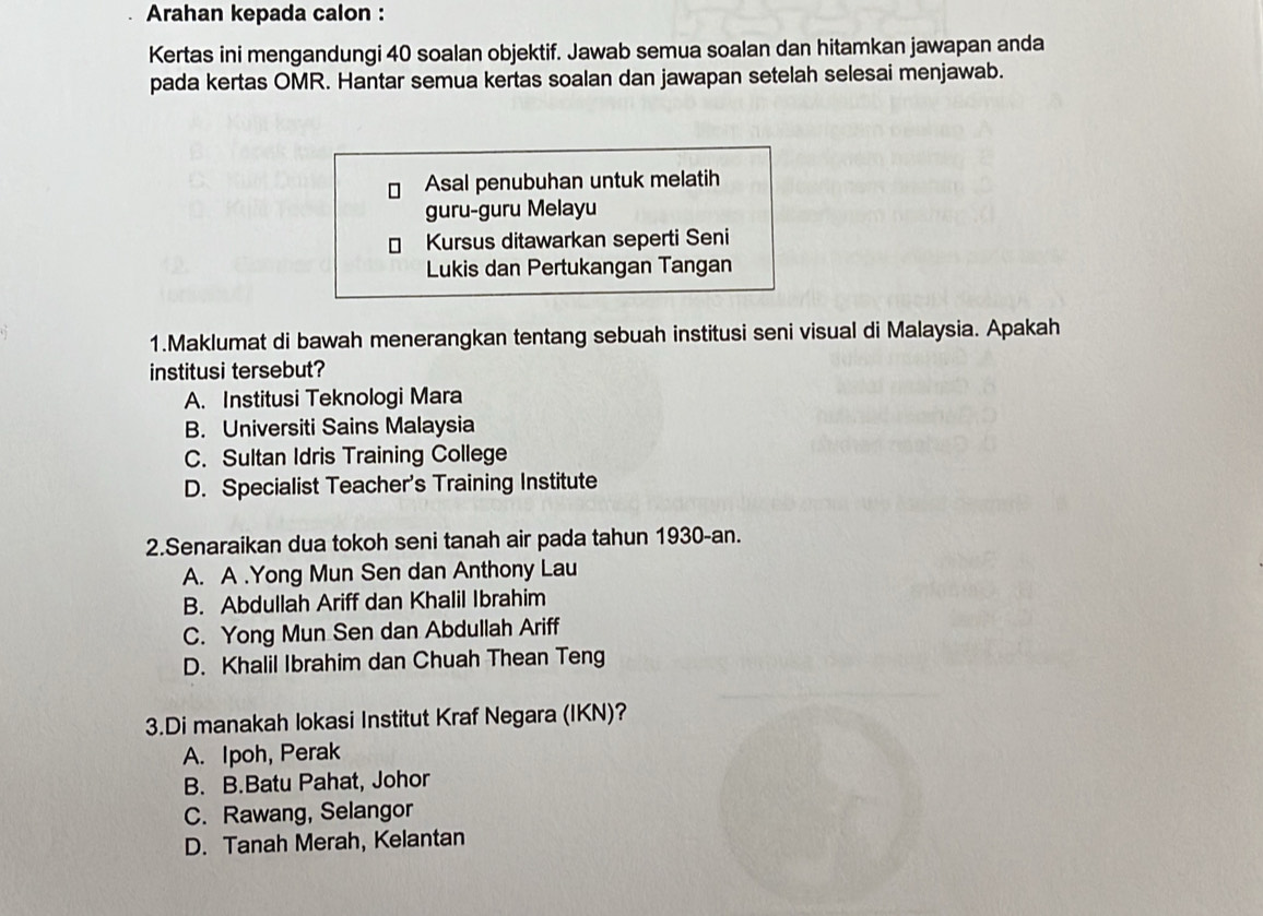 Arahan kepada calon :
Kertas ini mengandungi 40 soalan objektif. Jawab semua soalan dan hitamkan jawapan anda
pada kertas OMR. Hantar semua kertas soalan dan jawapan setelah selesai menjawab.
Asal penubuhan untuk melatih
guru-guru Melayu
Kursus ditawarkan seperti Seni
Lukis dan Pertukangan Tangan
1.Maklumat di bawah menerangkan tentang sebuah institusi seni visual di Malaysia. Apakah
institusi tersebut?
A. Institusi Teknologi Mara
B. Universiti Sains Malaysia
C. Sultan Idris Training College
D. Specialist Teacher's Training Institute
2.Senaraikan dua tokoh seni tanah air pada tahun 1930-an.
A. A .Yong Mun Sen dan Anthony Lau
B. Abdullah Ariff dan Khalil Ibrahim
C. Yong Mun Sen dan Abdullah Ariff
D. Khalil Ibrahim dan Chuah Thean Teng
3.Di manakah lokasi Institut Kraf Negara (IKN)?
A. Ipoh, Perak
B. B.Batu Pahat, Johor
C. Rawang, Selangor
D. Tanah Merah, Kelantan