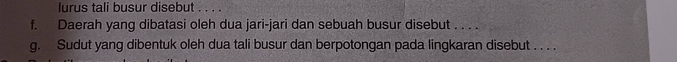 lurus tali busur disebut . . . . 
f. Daerah yang dibatasi oleh dua jari-jari dan sebuah busur disebut . . . . 
g. Sudut yang dibentuk oleh dua tali busur dan berpotongan pada lingkaran disebut . . . .