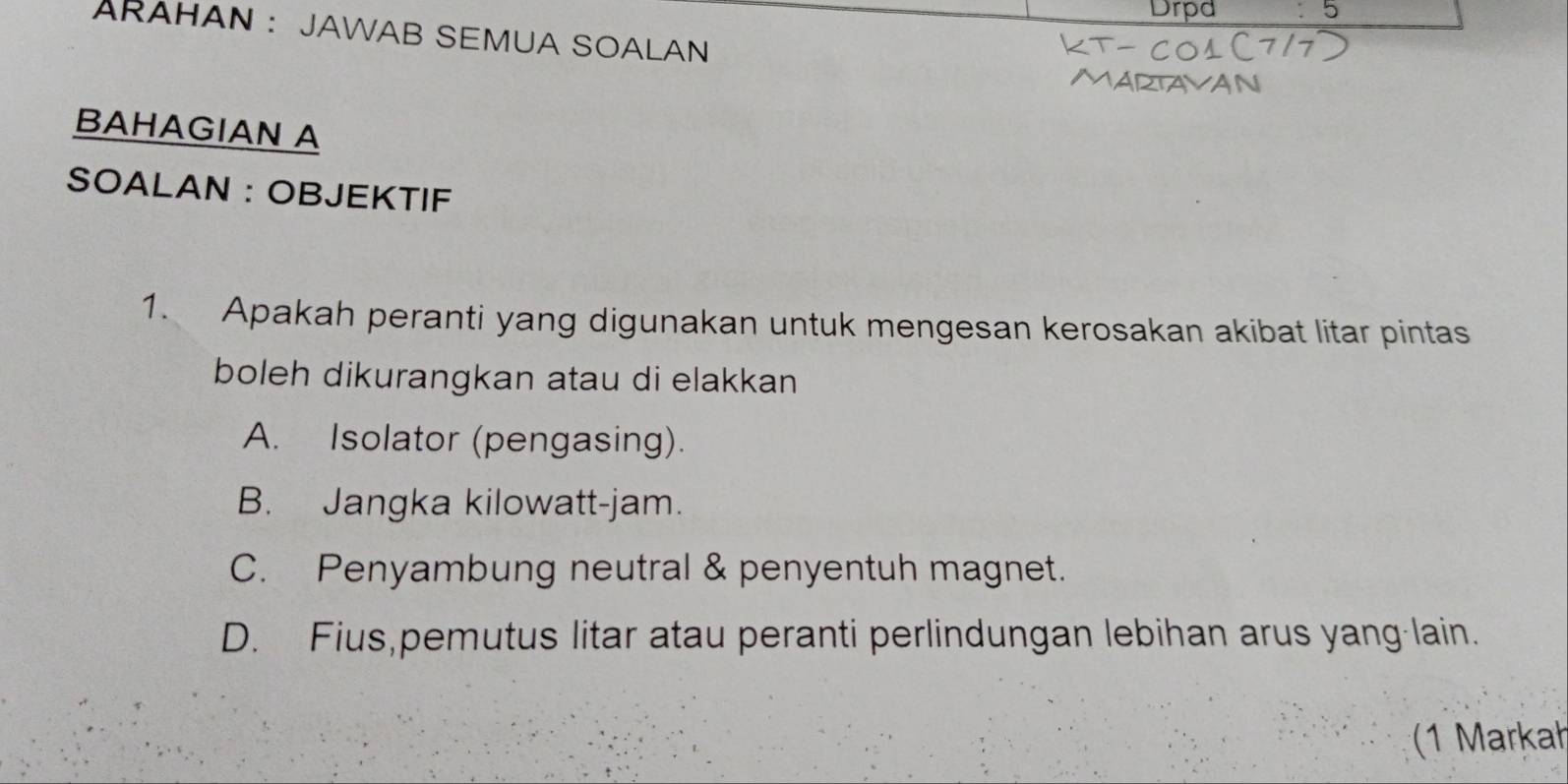 Drpd 5
ARAHAN : JAWAB SEMUA SOALAN
BAHAGIAN A
SOALAN : OBJEKTIF
1. Apakah peranti yang digunakan untuk mengesan kerosakan akibat litar pintas
boleh dikurangkan atau di elakkan
A. Isolator (pengasing).
B. Jangka kilowatt-jam.
C. Penyambung neutral & penyentuh magnet.
D. Fius,pemutus litar atau peranti perlindungan lebihan arus yang-lain.
1 Markah