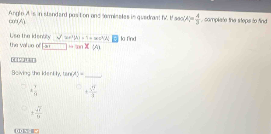 Angle A is in standard position and terminates in quadrant IV. If sec (A)= 4/3  , complete the steps to find
cot(A).
Use the identity tan^2(A)+1=sec^2(A) to find
the value of |-æ/z to inX(A). 
COMPLETE
Solving the identity, tan (A)= _
±  7/9 
±  sqrt(7)/3 
±  sqrt(7)/9 
DONE