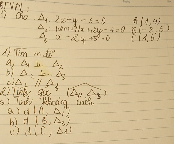 BTVN. 
17 cho: Delta _1:2x+y-3=0 B(-2,5)
A(1,4)
Delta _2:(2m+1)x+2y-4=0 C(1,6')
Delta _3:x-2y+5=0
1) Tim mde 
a, △ _1⊥ .△ _2
b) Delta _2!= Delta _3
c). Delta _2parallel Delta
a) Tink 9oc (△ _11 3 ) 
3) Tink Rhocing cach 
a) d(A,Delta ,)
b) d(B,Delta _3)
() d(C',Delta _1)