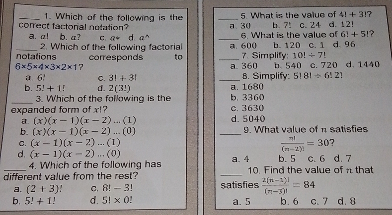 Which of the following is the _5. What is the value of 4!+3! ?
correct factorial notation? b. 7! c. 24 d. 12!
a. 30
a. a! b. a? C. a* d. a^(wedge) _6. What is the value of 6!+5! ?
_2. Which of the following factorial a. 600 b. 120 c. 1 d. 96
notations corresponds to _7. Simplify: 10!/ 7!
6* 5* 4* 3* 2* 1 ? a. 360 b. 540 c. 720 d. 1440
a. 6! C. 3!+3! _8. Simplify: 5!8!/ 6!2!
b. 5!+1 d. 2(3!) a. 1680
_3. Which of the following is the b. 3360
expanded form of x!? c. 3630
a. (x)(x-1)(x-2)...(1) d. 5040
b. (x)(x-1)(x-2)...(0) _9. What value of n satisfies
 n!/(n-2)! =30
C. (x-1)(x-2)...(1) ?
d. (x-1)(x-2)...(0) c. 6 d. 7
a. 4
_
4. Which of the following has b. 5
10. Find the value of n that
different value from the rest?
_
a. (2+3) C. 8!-3! satisfies  (2(n-1)!)/(n-3)! =84
b. 5!+1! d. 5!* 0! a. 5 b. 6 c. 7 d. 8