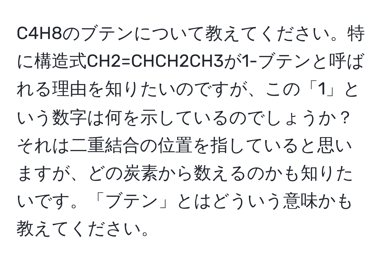 C4H8のブテンについて教えてください。特に構造式CH2=CHCH2CH3が1-ブテンと呼ばれる理由を知りたいのですが、この「1」という数字は何を示しているのでしょうか？それは二重結合の位置を指していると思いますが、どの炭素から数えるのかも知りたいです。「ブテン」とはどういう意味かも教えてください。