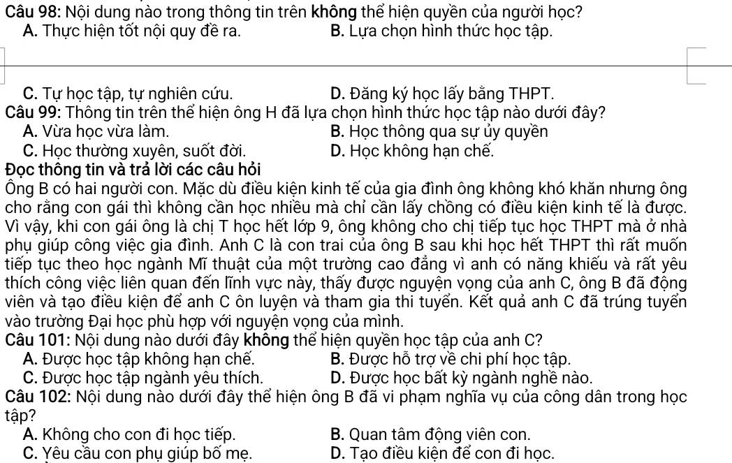 Nội dung nào trong thông tin trên không thể hiện quyền của người học?
A. Thực hiện tốt nội quy đề ra. B. Lựa chọn hình thức học tập.
C. Tự học tập, tự nghiên cứu. D. Đăng ký học lấy bằng THPT.
Câu 99: Thông tin trên thể hiện ông H đã lựa chọn hình thức học tập nào dưới đây?
A. Vừa học vừa làm. B. Học thông qua sự ủy quyền
C. Học thường xuyên, suốt đời. D. Học không hạn chế.
Đọc thông tin và trả lời các câu hỏi
Ông B có hai người con. Mặc dù điều kiện kinh tế của gia đình ông không khó khăn nhưng ông
cho rằng con gái thì không cần học nhiều mà chỉ cần lấy chồng có điều kiện kinh tế là được.
Vì vậy, khi con gái ông là chị T học hết lớp 9, ông không cho chị tiếp tục học THPT mà ở nhà
phụ giúp công việc gia đình. Anh C là con trai của ông B sau khi học hết THPT thì rất muốn
tiếp tục theo học ngành Mĩ thuật của một trường cao đẳng vì anh có năng khiếu và rất yêu
thích công việc liên quan đến lĩnh vực này, thấy được nguyện vọng của anh C, ông B đã động
viên và tạo điều kiện để anh C ôn luyện và tham gia thi tuyển. Kết quả anh C đã trúng tuyển
vào trường Đại học phù hợp với nguyện vọng của mình.
Câu 101: Nội dung nào dưới đây không thể hiện quyền học tập của anh C?
A. Được học tập không hạn chế. B. Được hỗ trợ về chi phí học tập.
C. Được học tập ngành yêu thích. D. Được học bất kỳ ngành nghề nào.
Câu 102: Nội dung nào dưới đây thể hiện ông B đã vi phạm nghĩa vụ của công dân trong học
tập?
A. Không cho con đi học tiếp. B. Quan tâm động viên con.
C. Yêu cầu con phụ giúp bố mẹ. D. Tạo điều kiện để con đi học.