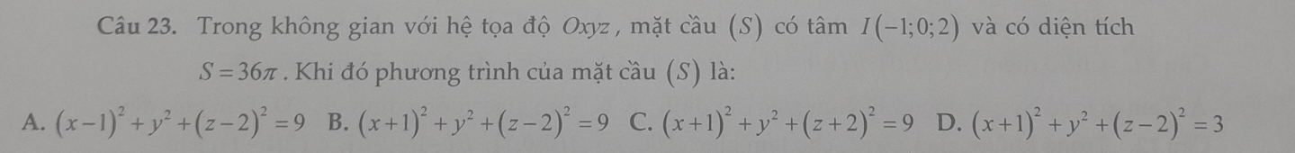 Trong không gian với hệ tọa độ Oxyz, mặt cầu (S) có tâm I(-1;0;2) và có diện tích
S=36π Khi đó phương trình của mặt cầu (S) là:
A. (x-1)^2+y^2+(z-2)^2=9 (x+1)^2+y^2+(z-2)^2=9 B. C. (x+1)^2+y^2+(z+2)^2=9 D. (x+1)^2+y^2+(z-2)^2=3