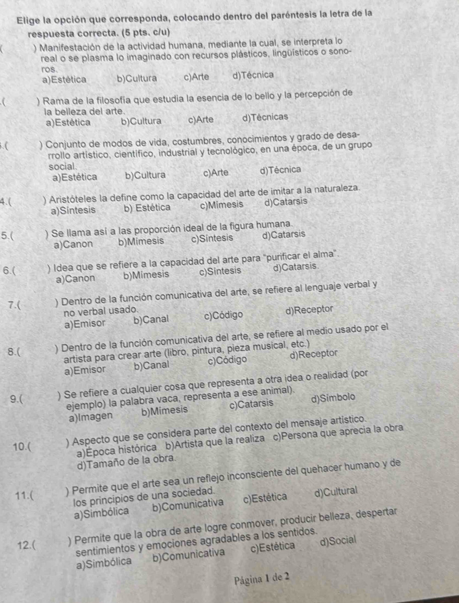 Elige la opción que corresponda, colocando dentro del paréntesis la letra de la
respuesta correcta. (5 pts. c/u)
) Manifestación de la actividad humana, mediante la cual, se interpreta lo
real o se plasma lo imaginado con recursos plásticos, lingüísticos o sono-
ros.
a)Estética b)Cultura c)Arte d)Técnica
) Rama de la filosofía que estudia la esencia de lo bello y la percepción de
la belleza del arte.
a)Estética b)Cultura c)Arte d)Técnicas
. ( ) Conjunto de modos de vida, costumbres, conocimientos y grado de desa-
rrollo artístico, científico, industrial y tecnológico, en una época, de un grupo
social.
a)Estética b)Cultura c)Arte d)Técnica
4.( ) Aristóteles la define como la capacidad del arte de imitar a la naturaleza.
a)Sintesis b) Estética c)Mimesis d)Catarsis
5.( ) Se llama así a las proporción ideal de la figura humana.
a)Canon b)Mimesis c)Sintesis d)Catarsis
6.( ) Idea que se refiere a la capacidad del arte para "purificar el alma".
a)Canon b)Mimesis c)Sintesis d)Catarsis.
7.( ) Dentro de la función comunicativa del arte, se refiere al lenguaje verbal y
no verbal usado.
a)Emisor b)Canal c)Código d)Receptor
8.( ) Dentro de la función comunicativa del arte, se refiere al medio usado por el
artista para crear arte (libro, pintura, pieza musical, etc.)
a)Emisor b)Canal c)Código d)Receptor
9.( ) Se refiere a cualquier cosa que representa a otra idea o realidad (por
ejemplo) la palabra vaca, representa a ese animal).
a)Imagen b)Mimesis c)Catarsis d)Simbolo
10.( ) Aspecto que se considera parte del contexto del mensaje artistico.
a)Época histórica b)Artista que la realiza c)Persona que aprecia la obra
d)Tamaño de la obra.
11.( ) Permite que el arte sea un reflejo inconsciente del quehacer humano y de
los principios de una sociedad.
a)Simbólica b)Comunicativa c)Estética d)Cultural
12.( ) Permite que la obra de arte logre conmover, producir belleza, despertar
sentimientos y emociones agradables a los sentidos.
a)Simbólica b)Comunicativa c)Estética d)Social
Página 1 de 2