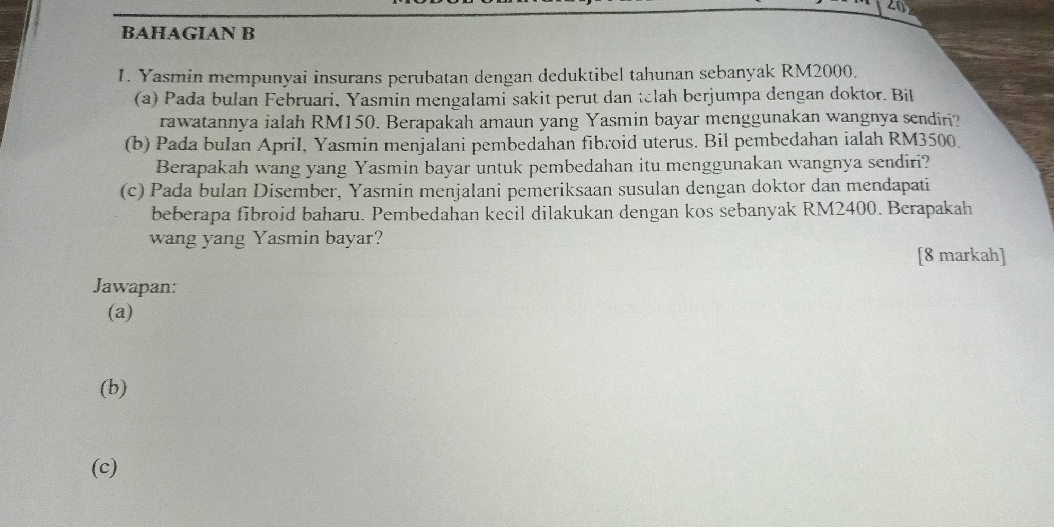 BAHAGIAN B 
1. Yasmin mempunyai insurans perubatan dengan deduktibel tahunan sebanyak RM2000. 
(a) Pada bulan Februari, Yasmin mengalami sakit perut dan tclah berjumpa dengan doktor. Bil 
rawatannya ialah RM150. Berapakah amaun yang Yasmin bayar menggunakan wangnya sendiri? 
(b) Pada bulan April, Yasmin menjalani pembedahan fibroid uterus. Bil pembedahan ialah RM3500. 
Berapakah wang yang Yasmin bayar untuk pembedahan itu menggunakan wangnya sendiri? 
(c) Pada bulan Disember, Yasmin menjalani pemeriksaan susulan dengan doktor dan mendapati 
beberapa fibroid baharu. Pembedahan kecil dilakukan dengan kos sebanyak RM2400. Berapakah 
wang yang Yasmin bayar? 
[8 markah] 
Jawapan: 
(a) 
(b) 
(c)