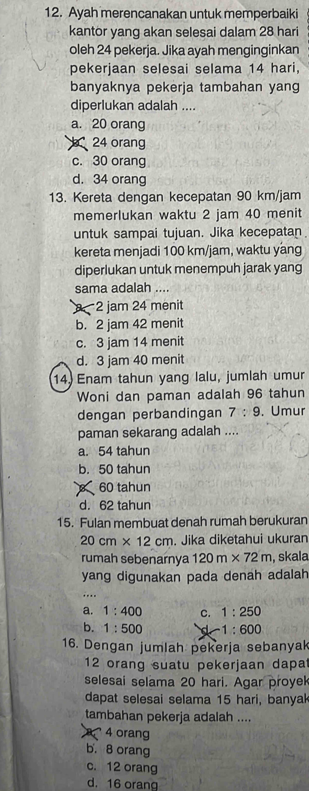 Ayah merencanakan untuk memperbaiki
kantor yang akan selesai dalam 28 hari
oleh 24 pekerja. Jika ayah menginginkan
pekerjaan selesai selama 14 hari,
banyaknya pekerja tambahan yang
diperlukan adalah ....
a. 20 orang
24 orang
c. 30 orang
d. 34 orang
13. Kereta dengan kecepatan 90 km/jam
memerlukan waktu 2 jam 40 menit
untuk sampai tujuan. Jika kecepatan
kereta menjadi 100 km/jam, waktu yang
diperlukan untuk menempuh jarak yang
sama adalah ....
2 jam 24 menit
b. 2 jam 42 menit
c. 3 jam 14 menit
d. 3 jam 40 menit
14. Enam tahun yang lalu, jumlah umur
Woni dan paman adalah 96 tahun
dengan perbandingan 7:9. Umur
paman sekarang adalah ....
a. 54 tahun
b. 50 tahun
60 tahun
d. 62 tahun
15. Fulan membuat denah rumah berukuran
20cm* 12cm. Jika diketahui ukuran
rumah sebenarnya 120m* 72m , skala
yang digunakan pada denah adalah 
…
a. 1:400 C. 1:250
b. 1:500 d 1:600
16. Dengan jumlah pekerja sebanyak
12 orang suatu pekerjaan dapat
selesai selama 20 hari. Agar proyek
dapat selesai selama 15 hari, banyak
tambahan pekerja adalah ....
4 orang
b. 8 orang
c. 12 orang
d. 16 orang