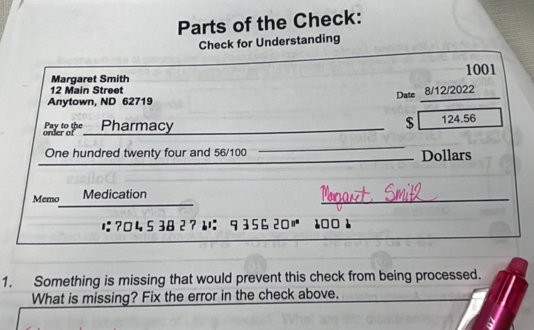 Parts of the Check: 
Check for Understanding
1001
Margaret Smith
12 Main Street 
_ 
Date 8/12/2022 
Anytown, ND 62719 
_ 
Pay to the Pharmacy
$ 124.56
order of 
_ 
One hundred twenty four and 56/100 __Dollars 
_ 
_ 
Memo Medication 
__ 
_ 
に ?04 5 38 2 ?： 9 356 20 11° 100 1 
1. Something is missing that would prevent this check from being processed. 
What is missing? Fix the error in the check above.